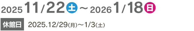 2025/11/22〜2026/1/18　休館日 2025/12/29～1/3